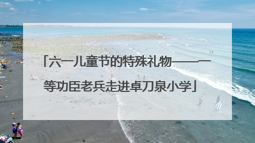 六一儿童节的特殊礼物——一等功臣老兵走进卓刀泉小学