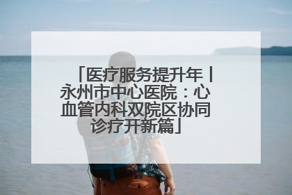 医疗服务提升年丨永州市中心医院：心血管内科双院区协同诊疗开新篇