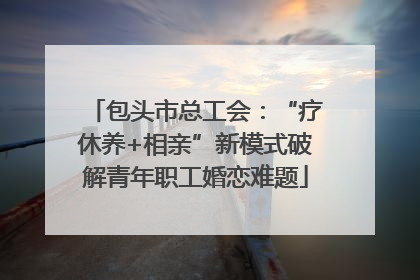 包头市总工会：“疗休养+相亲”新模式破解青年职工婚恋难题