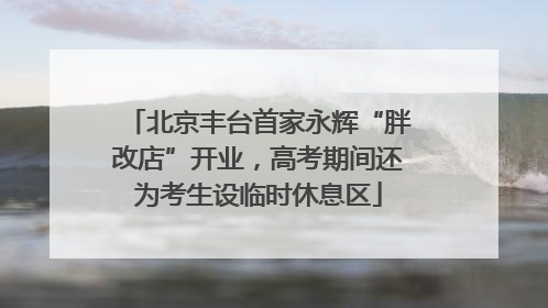北京丰台首家永辉“胖改店”开业，高考期间还为考生设临时休息区