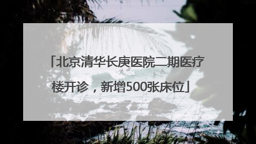 北京清华长庚医院二期医疗楼开诊，新增500张床位