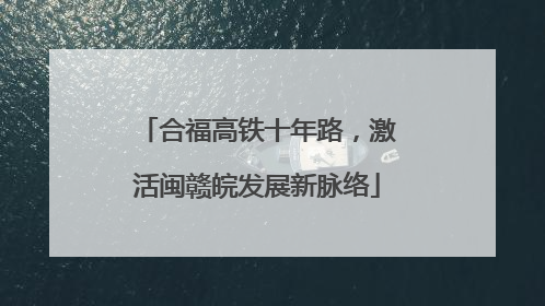 合福高铁十年路，激活闽赣皖发展新脉络