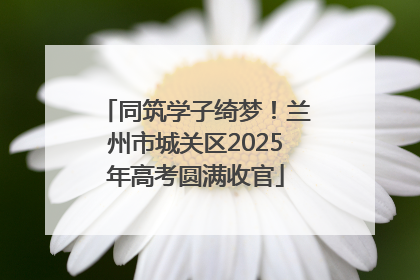 同筑学子绮梦！兰州市城关区2025年高考圆满收官
