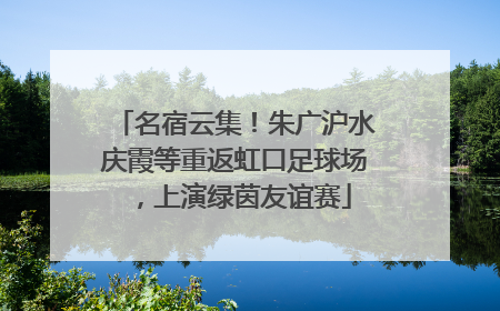 名宿云集！朱广沪水庆霞等重返虹口足球场，上演绿茵友谊赛