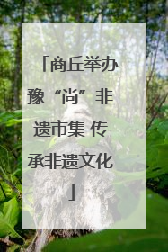 商丘举办豫“尚”非遗市集 传承非遗文化