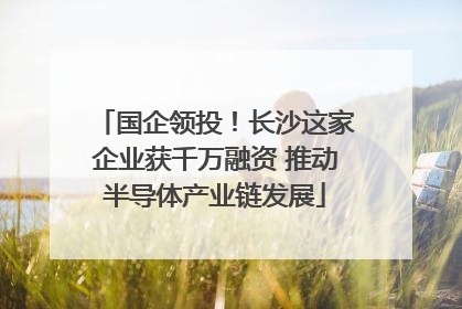 国企领投！长沙这家企业获千万融资 推动半导体产业链发展