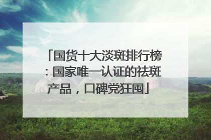 国货十大淡斑排行榜：国家唯一认证的祛斑产品，口碑党狂囤