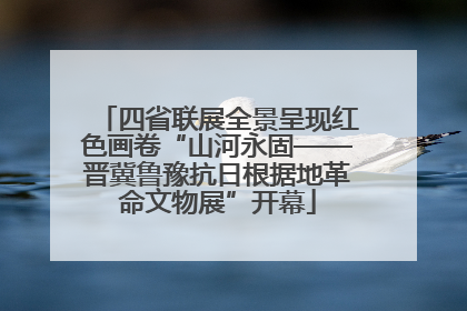 四省联展全景呈现红色画卷“山河永固——晋冀鲁豫抗日根据地革命文物展”开幕