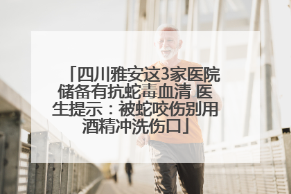 四川雅安这3家医院储备有抗蛇毒血清 医生提示：被蛇咬伤别用酒精冲洗伤口