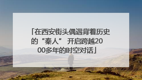 在西安街头偶遇背着历史的“秦人” 开启跨越2000多年的时空对话