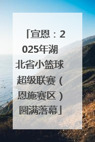 宣恩：2025年湖北省小篮球超级联赛（恩施赛区）圆满落幕