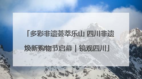 多彩非遗荟萃乐山 四川非遗焕新购物节启幕｜镜观四川