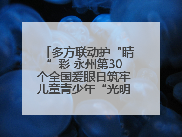 多方联动护“睛”彩 永州第30个全国爱眼日筑牢儿童青少年“光明”防线