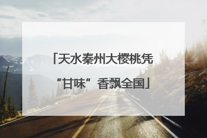 天水秦州大樱桃凭“甘味”香飘全国