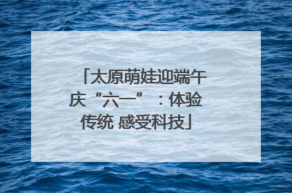 太原萌娃迎端午庆“六一”：体验传统 感受科技
