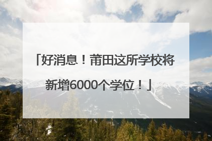 好消息！莆田这所学校将新增6000个学位！