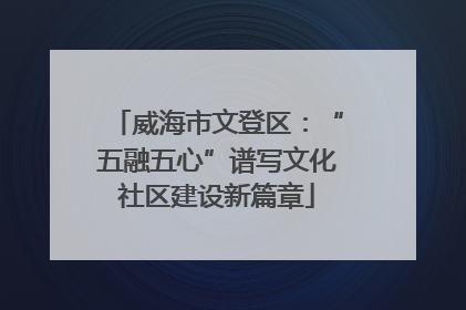威海市文登区：“五融五心”谱写文化社区建设新篇章
