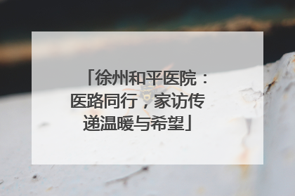 徐州和平医院：医路同行，家访传递温暖与希望