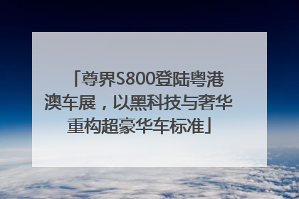 尊界S800登陆粤港澳车展，以黑科技与奢华重构超豪华车标准