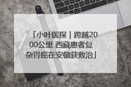 小叶医探｜跨越2000公里 西藏患者复杂胃癌在安徽获救治