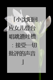 小沈阳回应女儿登台唱跳遭吐槽：接受一切批评的声音