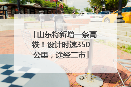 山东将新增一条高铁！设计时速350公里，途经三市