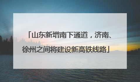 山东新增南下通道，济南、徐州之间将建设新高铁线路