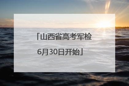 山西省高考军检6月30日开始