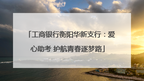 工商银行衡阳华新支行：爱心助考 护航青春逐梦路