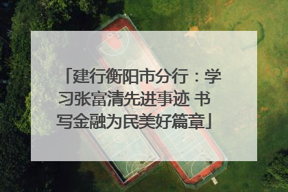 建行衡阳市分行：学习张富清先进事迹 书写金融为民美好篇章