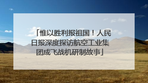 惟以胜利报祖国！人民日报深度探访航空工业集团成飞战机研制故事