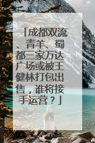 成都双流、青羊、蜀都三家万达广场或被王健林打包出售，谁将接手运营？