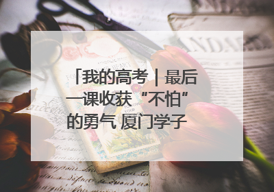 我的高考｜最后一课收获“不怕”的勇气 厦门学子万里同风赴新程