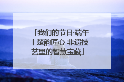 我们的节日·端午丨楚韵匠心 非遗技艺里的智慧宝藏