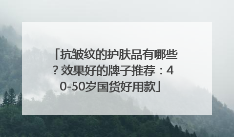 抗皱纹的护肤品有哪些？效果好的牌子推荐：40-50岁国货好用款