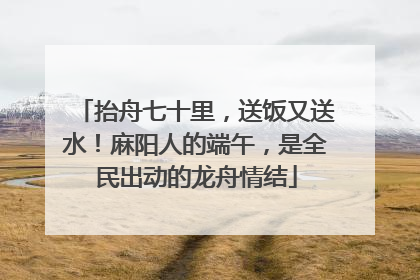 抬舟七十里，送饭又送水！麻阳人的端午，是全民出动的龙舟情结