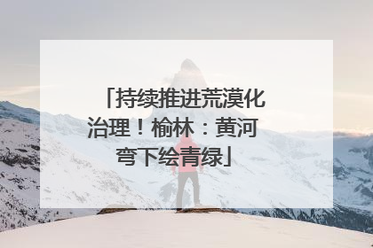 持续推进荒漠化治理！榆林：黄河弯下绘青绿
