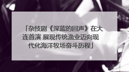 杂技剧《深蓝的回声》在大连首演 展现传统渔业迈向现代化海洋牧场奋斗历程
