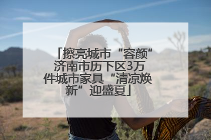 擦亮城市“容颜” 济南市历下区3万件城市家具“清凉焕新”迎盛夏