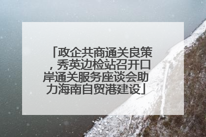 政企共商通关良策，秀英边检站召开口岸通关服务座谈会助力海南自贸港建设