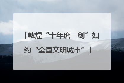 敦煌“十年磨一剑”如约“全国文明城市”