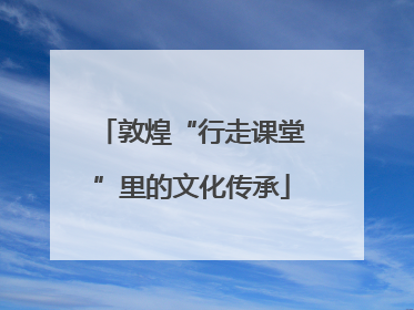 敦煌“行走课堂”里的文化传承