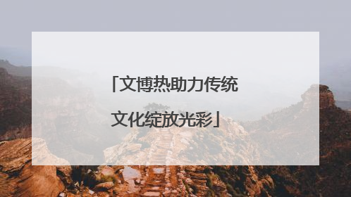 文博热助力传统文化绽放光彩