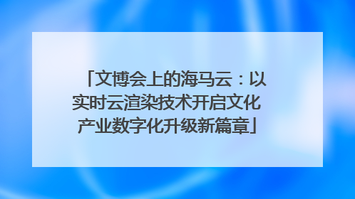 文博会上的海马云：以实时云渲染技术开启文化产业数字化升级新篇章