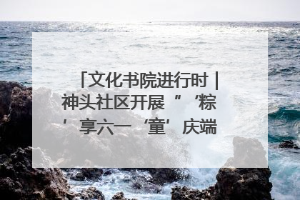 文化书院进行时｜神头社区开展“‘粽’享六一‘童’庆端午”主题系列活动