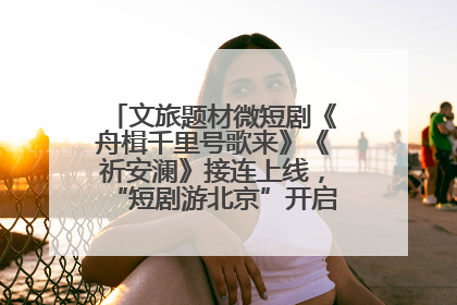 文旅题材微短剧《舟楫千里号歌来》《祈安澜》接连上线，“短剧游北京”开启大运河文化之旅