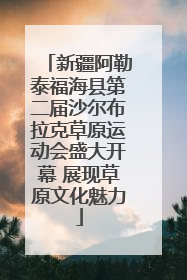 新疆阿勒泰福海县第二届沙尔布拉克草原运动会盛大开幕 展现草原文化魅力