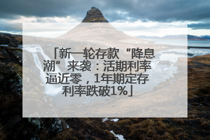 新一轮存款“降息潮”来袭：活期利率逼近零，1年期定存利率跌破1%