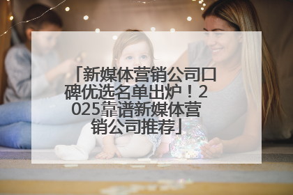 新媒体营销公司口碑优选名单出炉！2025靠谱新媒体营销公司推荐