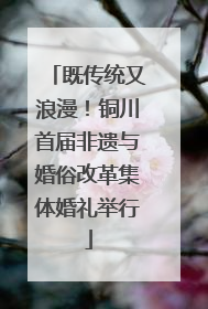 既传统又浪漫！铜川首届非遗与婚俗改革集体婚礼举行